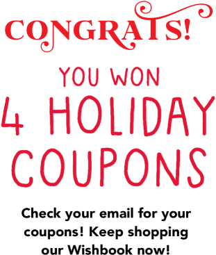 Congrats! You won 4 Holiday Coupons! Check your email for your coupons! Keep shopping our Wishbook now!