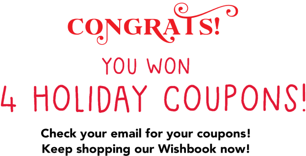 Congrats! You won 4 Holiday Coupons! Check your email for your coupons! Keep shopping our Wishbook now!